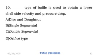 10. ______ type of baffle is used to obtain a lower
shell side velocity and pressure drop.
A)Disc and Doughnut
B)Single Segmental
C)Double Segmental
D)Orifice type
05/29/2025 Tutor questions 12
 