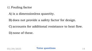 12. Fouling factor
A) is a dimensionless quantity.
B) does not provide a safety factor for design.
C) accounts for additional resistance to heat flow.
D) none of these.
05/29/2025 Tutor questions 14
 