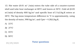 13. Hot water (0.01 m3
/min) enters the tube side of a counter-current
shell and tube heat exchanger at 80°C and leaves at 50°C. Cold oil (0.05
m3
/min) of density 800 kg/m3
and specific heat of 2 kJ/kg.K enters at
20°C. The log mean temperature difference in °C is approximately, using
the density of water, 998 kg/m3
, and Cpw = 4.2KJ/kg.K.
A) 32°C
B) 37°C
C) 45°C
D) 50°C
05/29/2025
Tutor questions
15
 