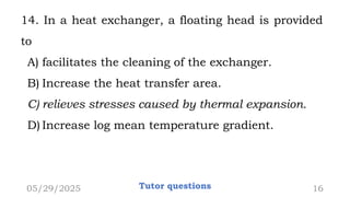 14. In a heat exchanger, a floating head is provided
to
A) facilitates the cleaning of the exchanger.
B) Increase the heat transfer area.
C) relieves stresses caused by thermal expansion.
D) Increase log mean temperature gradient.
05/29/2025 Tutor questions 16
 