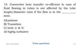 15. Convective heat transfer co-efficient in case of
fluid flowing in tubes is not affected by the tube
length/diameter ratio if the flow is in the __________
zone.
A)Laminar
B) Transition
C) both 'a' & ‘b’
D) highly turbulent
05/29/2025 Tutor questions 17
 