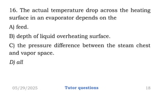 16. The actual temperature drop across the heating
surface in an evaporator depends on the
A) feed.
B) depth of liquid overheating surface.
C) the pressure difference between the steam chest
and vapor space.
D) all
05/29/2025 Tutor questions 18
 