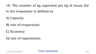 18. The number of kg vaporized per kg of steam fed
to the evaporator is defined as
A) Capacity
B) rate of evaporation
C) Economy
D) rate of vaporization
05/29/2025 Tutor questions 20
 