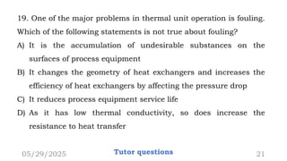 19. One of the major problems in thermal unit operation is fouling.
Which of the following statements is not true about fouling?
A) It is the accumulation of undesirable substances on the
surfaces of process equipment
B) It changes the geometry of heat exchangers and increases the
efficiency of heat exchangers by affecting the pressure drop
C) It reduces process equipment service life
D) As it has low thermal conductivity, so does increase the
resistance to heat transfer
05/29/2025 Tutor questions 21
 