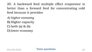 20. A backward feed multiple effect evaporator is
better than a forward feed for concentrating cold
feed because it provides
A) higher economy
B) Higher capacity
C) both (a) & (b)
D) lower economy
05/29/2025 Tutor questions 22
 
