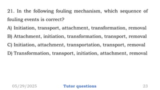 21. In the following fouling mechanism, which sequence of
fouling events is correct?
A) Initiation, transport, attachment, transformation, removal
B) Attachment, initiation, transformation, transport, removal
C) Initiation, attachment, transportation, transport, removal
D) Transformation, transport, initiation, attachment, removal
05/29/2025 Tutor questions 23
 