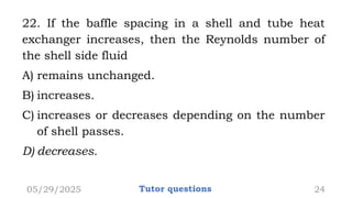 22. If the baffle spacing in a shell and tube heat
exchanger increases, then the Reynolds number of
the shell side fluid
A) remains unchanged.
B) increases.
C) increases or decreases depending on the number
of shell passes.
D) decreases.
05/29/2025 Tutor questions 24
 