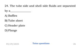 24. The tube side and shell side fluids are separated
by a_______________
A) Baffles
B) Tube sheet
C) Header plate
D) Flange
05/29/2025 Tutor questions 26
 