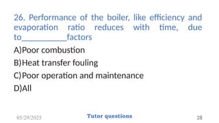 26. Performance of the boiler, like efficiency and
evaporation ratio reduces with time, due
to__________factors
A)Poor combustion
B)Heat transfer fouling
C)Poor operation and maintenance
D)All
05/29/2025 Tutor questions 28
 