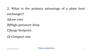 2. What is the primary advantage of a plate heat
exchanger?
A)Low cost
B)High-pressure drop
C)large footprint
D) Compact size
05/29/2025 Tutor questions 3
 