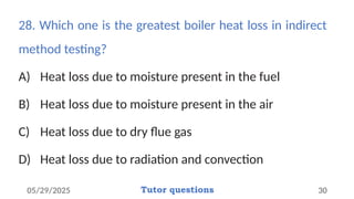 28. Which one is the greatest boiler heat loss in indirect
method testing?
A) Heat loss due to moisture present in the fuel
B) Heat loss due to moisture present in the air
C) Heat loss due to dry flue gas
D) Heat loss due to radiation and convection
05/29/2025 Tutor questions 30
 