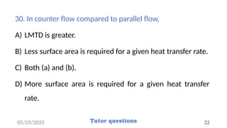 30. In counter flow compared to parallel flow,
A) LMTD is greater.
B) Less surface area is required for a given heat transfer rate.
C) Both (a) and (b).
D) More surface area is required for a given heat transfer
rate.
05/29/2025 Tutor questions 32
 