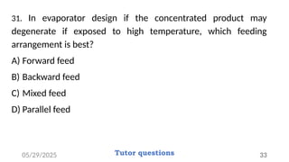 31. In evaporator design if the concentrated product may
degenerate if exposed to high temperature, which feeding
arrangement is best?
A) Forward feed
B) Backward feed
C) Mixed feed
D) Parallel feed
05/29/2025 Tutor questions 33
 