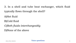 3. In a shell and tube heat exchanger, which fluid
typically flows through the shell?
A)Hot fluid
B)Cold fluid
C)Both fluids interchangeably
D)None of the above
05/29/2025 4
Tutor questions
 