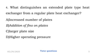 4. What distinguishes an extended plate type heat
exchanger from a regular plate heat exchanger?
A)Increased number of plates
B)Addition of fins on plates
C)larger plate size
D)Higher operating pressure
05/29/2025 Tutor questions 5
 