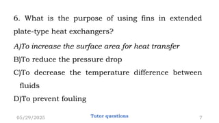 6. What is the purpose of using fins in extended
plate-type heat exchangers?
A)To increase the surface area for heat transfer
B)To reduce the pressure drop
C)To decrease the temperature difference between
fluids
D)To prevent fouling
05/29/2025 Tutor questions 7
 