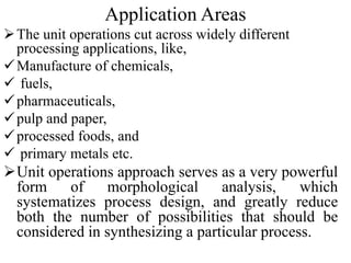 Application Areas
The unit operations cut across widely different
processing applications, like,
Manufacture of chemicals,
 fuels,
pharmaceuticals,
pulp and paper,
processed foods, and
 primary metals etc.
Unit operations approach serves as a very powerful
form of morphological analysis, which
systematizes process design, and greatly reduce
both the number of possibilities that should be
considered in synthesizing a particular process.
 