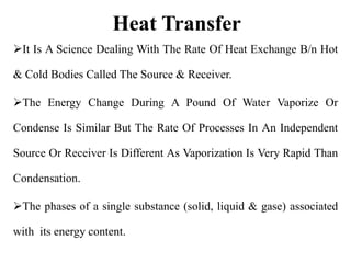 Heat Transfer
It Is A Science Dealing With The Rate Of Heat Exchange B/n Hot
& Cold Bodies Called The Source & Receiver.
The Energy Change During A Pound Of Water Vaporize Or
Condense Is Similar But The Rate Of Processes In An Independent
Source Or Receiver Is Different As Vaporization Is Very Rapid Than
Condensation.
The phases of a single substance (solid, liquid & gase) associated
with its energy content.
 