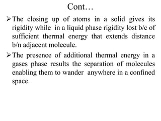 Cont…
The closing up of atoms in a solid gives its
rigidity while in a liquid phase rigidity lost b/c of
sufficient thermal energy that extends distance
b/n adjacent molecule.
The presence of additional thermal energy in a
gases phase results the separation of molecules
enabling them to wander anywhere in a confined
space.
 