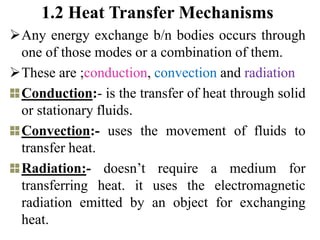 1.2 Heat Transfer Mechanisms
Any energy exchange b/n bodies occurs through
one of those modes or a combination of them.
These are ;conduction, convection and radiation
Conduction:- is the transfer of heat through solid
or stationary fluids.
Convection:- uses the movement of fluids to
transfer heat.
Radiation:- doesn’t require a medium for
transferring heat. it uses the electromagnetic
radiation emitted by an object for exchanging
heat.
 