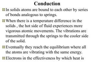 Conduction
In solids atoms are bound to each other by series
of bonds analogous to springs.
When there is a temperature difference in the
solids , the hot side of fluid experiences more
vigorous atomic movements. The vibrations are
transmitted through the springs to the cooler side
of the solid.
Eventually they reach the equilibrium where all
the atoms are vibrating with the same energy.
Electrons in the effectiveness by which heat is
 