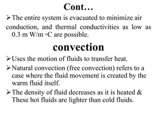 Cont…
The entire system is evacuated to minimize air
conduction, and thermal conductivities as low as
0.3 m W/m ◦C are possible.
convection
Uses the motion of fluids to transfer heat.
Natural convection (free convection) refers to a
case where the fluid movement is created by the
warm fluid itself.
The density of fluid decreases as it is heated &
These hot fluids are lighter than cold fluids.
 