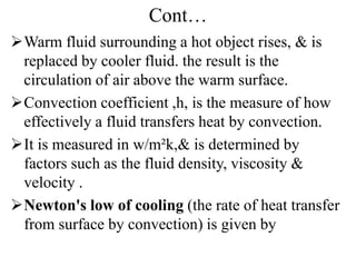 Cont…
Warm fluid surrounding a hot object rises, & is
replaced by cooler fluid. the result is the
circulation of air above the warm surface.
Convection coefficient ,h, is the measure of how
effectively a fluid transfers heat by convection.
It is measured in w/m²k,& is determined by
factors such as the fluid density, viscosity &
velocity .
Newton's low of cooling (the rate of heat transfer
from surface by convection) is given by
 