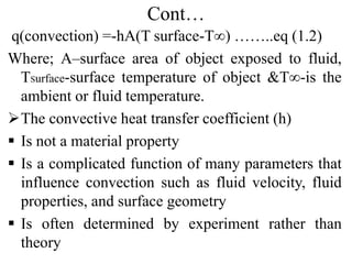 Cont…
q(convection) =-hA(T surface-T∞) ……..eq (1.2)
Where; A–surface area of object exposed to fluid,
TSurface-surface temperature of object &T∞-is the
ambient or fluid temperature.
The convective heat transfer coefficient (h)
 Is not a material property
 Is a complicated function of many parameters that
influence convection such as fluid velocity, fluid
properties, and surface geometry
 Is often determined by experiment rather than
theory
 