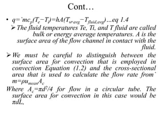Cont…
• q=˙mcp(Te−Ti)=hA(Tw,avg−Tfluid,avg)…eq 1.4
The fluid temperatures Te, Ti, and T fluid are called
bulk or energy average temperatures. A is the
surface area of the flow channel in contact with the
fluid.
We must be careful to distinguish between the
surface area for convection that is employed in
convection Equation (1.2) and the cross-sectional
area that is used to calculate the flow rate from˙
m=ρumeanAc
Where Ac=πd2/4 for flow in a circular tube. The
surface area for convection in this case would be
πdL,
 