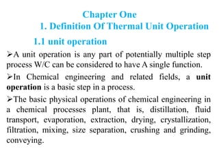 Chapter One
1. Definition Of Thermal Unit Operation
1.1 unit operation
A unit operation is any part of potentially multiple step
process W/C can be considered to have A single function.
In Chemical engineering and related fields, a unit
operation is a basic step in a process.
The basic physical operations of chemical engineering in
a chemical processes plant, that is, distillation, fluid
transport, evaporation, extraction, drying, crystallization,
filtration, mixing, size separation, crushing and grinding,
conveying.
 