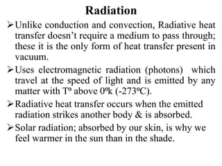 Radiation
Unlike conduction and convection, Radiative heat
transfer doesn’t require a medium to pass through;
these it is the only form of heat transfer present in
vacuum.
Uses electromagnetic radiation (photons) which
travel at the speed of light and is emitted by any
matter with T⁰ above 0⁰k (-273⁰C).
Radiative heat transfer occurs when the emitted
radiation strikes another body & is absorbed.
Solar radiation; absorbed by our skin, is why we
feel warmer in the sun than in the shade.
 