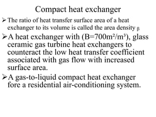Compact heat exchanger
The ratio of heat transfer surface area of a heat
exchanger to its volume is called the area density ᵦ
A heat exchanger with (В=700m²/m³), glass
ceramic gas turbine heat exchangers to
counteract the low heat transfer coefficient
associated with gas flow with increased
surface area.
A gas-to-liquid compact heat exchanger
fore a residential air-conditioning system.
 