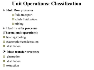 Unit Operations: Classification
 Fluid flow processes
fluid transport
solids fluidization
mixing
 Heat transfer processes
(Thermal unit operations)
heating/cooling
evaporation/condensation
distillation
 Mass transfer processes
absorption
distillation
extraction
 