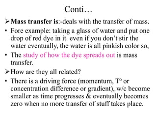 Conti…
Mass transfer is:-deals with the transfer of mass.
• Fore example: taking a glass of water and put one
drop of red dye in it. even if you don’t stir the
water eventually, the water is all pinkish color so,
• The study of how the dye spreads out is mass
transfer.
How are they all related?
• There is a driving force (momentum, T⁰ or
concentration difference or gradient), w/c become
smaller as time progresses & eventually becomes
zero when no more transfer of stuff takes place.
 