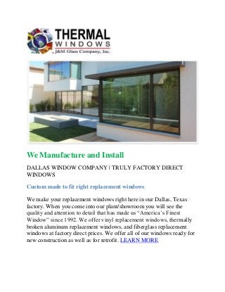 We Manufacture and Install
DALLAS WINDOW COMPANY | TRULY FACTORY DIRECT
WINDOWS
Custom made to fit right replacement windows
We make your replacement windows right here in our Dallas, Texas
factory. When you come into our plant/showroom you will see the
quality and attention to detail that has made us “America’s Finest
Window” since 1992. We offer vinyl replacement windows, thermally
broken aluminum replacement windows, and fiberglass replacement
windows at factory direct prices. We offer all of our windows ready for
new construction as well as for retrofit. LEARN MORE
 