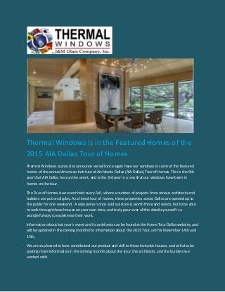 Thermal Windows is in the Featured Homes of the
2015 AIA Dallas Tour of Homes
Thermal Windows is proud to announce we will once again have our windows in some of the featured
homes of the annual American Institute of Architects Dallas (AIA Dallas) Tour of Homes. This is the 9th
year that AIA Dallas has run the event, and is the 3rd year in a row that our windows have been in
homes on the tour.
The Tour of Homes is an event held every Fall, where a number of projects from various architects and
builders are put on display. As a literal tour of homes, these properties across Dallas are opened up to
the public for one weekend. A wise person once said a picture is worth thousand words, but to be able
to walk through these houses on your own time, and truly pour over all the details yourself is a
wonderful way to experience their work.
Information about last year’s event and its architects can be found at the Home Tour Dallas website, and
will be updated in the coming months for information about the 2015 Tour, set for November 14th and
15th.
We are so pleased to have contributed our product and skill to these fantastic houses, and will also be
posting more information in the coming months about the tour, the architects, and the builders we
worked with.
 