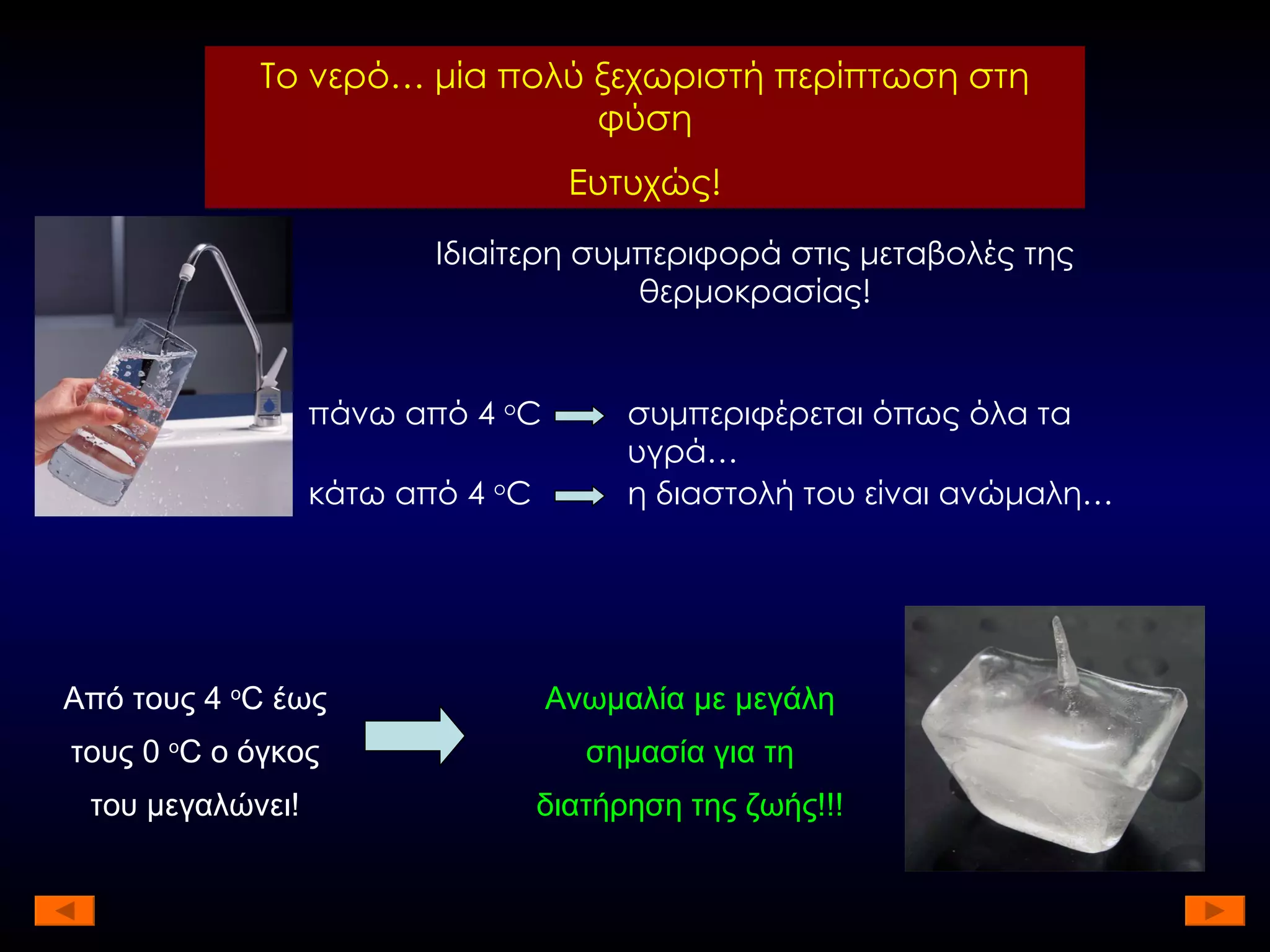 Το νερό… μία πολύ ξεχωριστή περίπτωση στη φύση Ευτυχώς! Ιδιαίτερη συμπεριφορά στις μεταβολές της θερμοκρασίας! πάνω από 4  ο C συμπεριφέρεται όπως όλα τα υγρά… κάτω από 4  ο C η διαστολή του είναι ανώμαλη… Από τους 4  ο C  έως τους 0  ο C  ο όγκος του μεγαλώνει! Ανωμαλία με μεγάλη σημασία για τη διατήρηση της ζωής!!! 