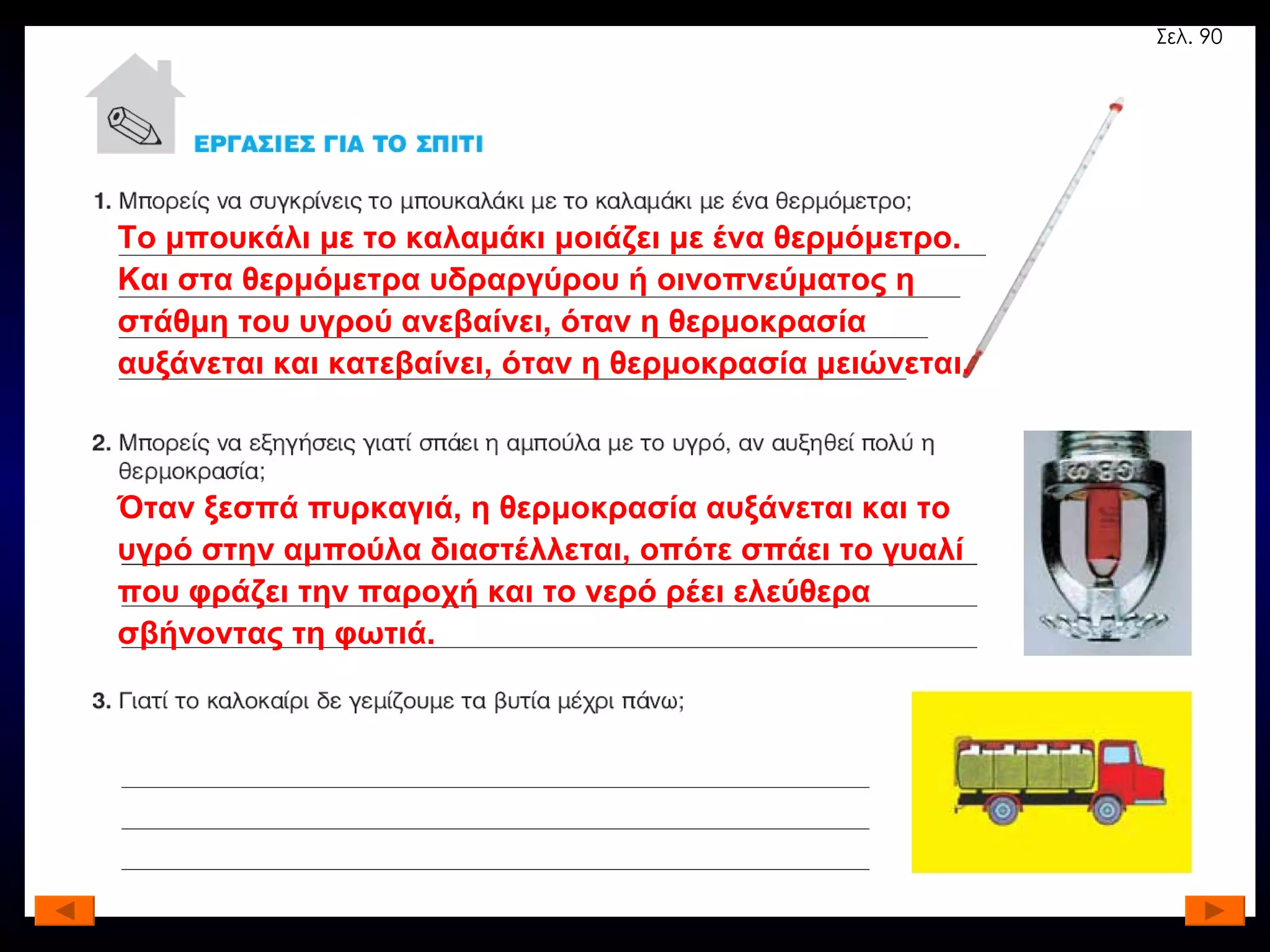 Το μπουκάλι με το καλαμάκι μοιάζει με ένα θερμόμετρο. Και στα θερμόμετρα υδραργύρου ή οινοπνεύματος η στάθμη του υγρού ανεβαίνει, όταν η θερμοκρασία αυξάνεται και κατεβαίνει, όταν η θερμοκρασία μειώνεται. Όταν ξεσπά πυρκαγιά, η θερμοκρασία αυξάνεται και το υγρό στην αμπούλα διαστέλλεται, οπότε σπάει το γυαλί που φράζει την παροχή και το νερό ρέει ελεύθερα σβήνοντας τη φωτιά. Σελ. 90 