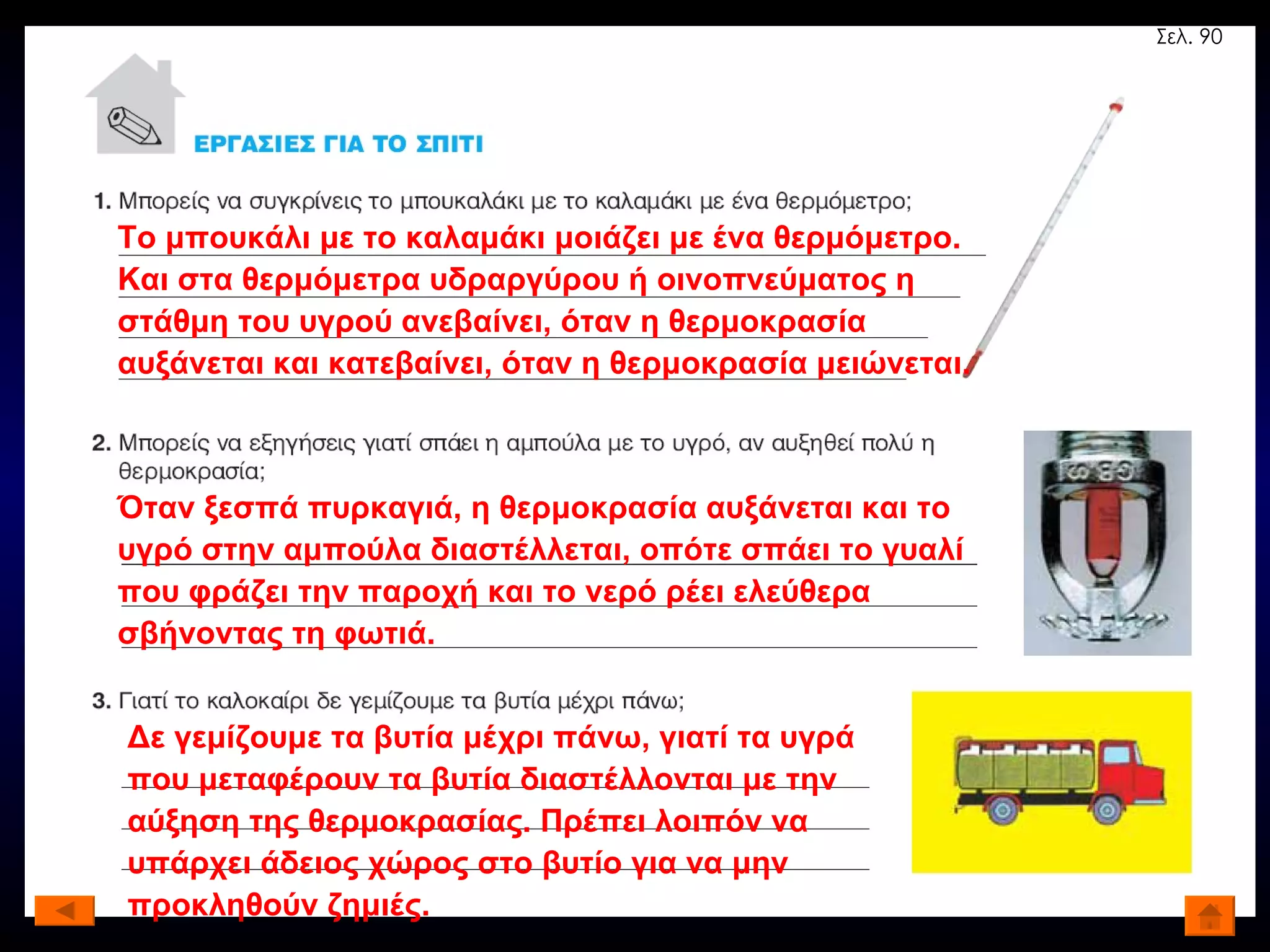 Το μπουκάλι με το καλαμάκι μοιάζει με ένα θερμόμετρο. Και στα θερμόμετρα υδραργύρου ή οινοπνεύματος η στάθμη του υγρού ανεβαίνει, όταν η θερμοκρασία αυξάνεται και κατεβαίνει, όταν η θερμοκρασία μειώνεται. Όταν ξεσπά πυρκαγιά, η θερμοκρασία αυξάνεται και το υγρό στην αμπούλα διαστέλλεται, οπότε σπάει το γυαλί που φράζει την παροχή και το νερό ρέει ελεύθερα σβήνοντας τη φωτιά. Δε γεμίζουμε τα βυτία μέχρι πάνω, γιατί τα υγρά που μεταφέρουν τα βυτία διαστέλλονται με την αύξηση της θερμοκρασίας. Πρέπει λοιπόν να υπάρχει άδειος χώρος στο βυτίο για να μην προκληθούν ζημιές. Σελ. 90 