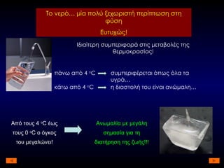 Το νερό… μία πολύ ξεχωριστή περίπτωση στη φύση Ευτυχώς! Ιδιαίτερη συμπεριφορά στις μεταβολές της θερμοκρασίας! πάνω από 4  ο C συμπεριφέρεται όπως όλα τα υγρά… κάτω από 4  ο C η διαστολή του είναι ανώμαλη… Από τους 4  ο C  έως τους 0  ο C  ο όγκος του μεγαλώνει! Ανωμαλία με μεγάλη σημασία για τη διατήρηση της ζωής!!! 
