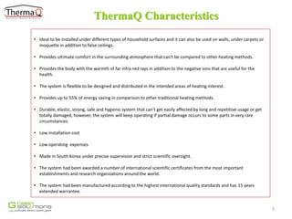 ThermaQ Characteristics
• Ideal to be installed under different types of household surfaces and it can also be used on walls, under carpets or
moquette in addition to false ceilings.
• Provides ultimate comfort in the surrounding atmosphere that can't be compared to other heating methods.
• Provides the body with the warmth of far infra-red rays in addition to the negative ions that are useful for the
health.

• The system is flexible to be designed and distributed in the intended areas of heating interest.
• Provides up to 55% of energy saving in comparison to other traditional heating methods.
• Durable, elastic, strong, safe and hygienic system that can't get easily affected by long and repetitive usage or get
totally damaged, however, the system will keep operating if partial damage occurs to some parts in very rare
circumstances.
• Low installation cost
• Low operating expenses
• Made in South Korea under precise supervision and strict scientific oversight.
• The system had been awarded a number of international scientific certificates from the most important
establishments and research organizations around the world.
• The system had been manufactured according to the highest international quality standards and has 15 years
extended warrantee.

5

 