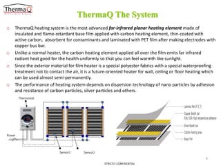 ThermaQ The System
o

o
o

o

ThermaQ heating system is the most advanced far-infrared planar heating element made of
insulated and flame-retardant base film applied with carbon heating element, thin-coated with
active carbon, absorbent for contaminants and laminated with PET film after making electrodes with
copper bus bar.
Unlike a normal heater, the carbon heating element applied all over the film emits far infrared
radiant heat good for the health uniformly so that you can feel warmth like sunlight.
Since the exterior material for film heater is a special polyester fabrics with a special waterproofing
treatment not to contact the air, it is a future-oriented heater for wall, ceiling or floor heating which
can be used almost semi-permanently.
The performance of heating system depends on dispersion technology of nano particles by adhesion
and resistance of carbon particles, silver particles and others.
Thermostat

Power

Sensor1

Sensor2

6
STRICTLY CONFIDENTIAL

 
