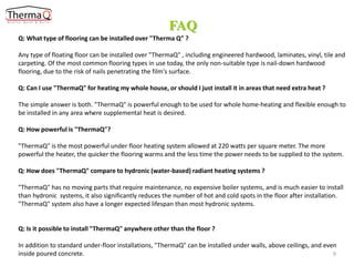 FAQ
Q: What type of flooring can be installed over "Therma Q" ?

Any type of floating floor can be installed over "ThermaQ" , including engineered hardwood, laminates, vinyl, tile and
carpeting. Of the most common flooring types in use today, the only non-suitable type is nail-down hardwood
flooring, due to the risk of nails penetrating the film's surface.
Q: Can I use "ThermaQ" for heating my whole house, or should I just install it in areas that need extra heat ?

The simple answer is both. "ThermaQ" is powerful enough to be used for whole home-heating and flexible enough to
.
be installed in any area where supplemental heat is desired.
Q: How powerful is "ThermaQ"?
"ThermaQ" is the most powerful under floor heating system allowed at 220 watts per square meter. The more
powerful the heater, the quicker the flooring warms and the less time the power needs to be supplied to the system.
Q: How does "ThermaQ" compare to hydronic (water-based) radiant heating systems ?
"ThermaQ" has no moving parts that require maintenance, no expensive boiler systems, and is much easier to install
than hydronic systems, it also significantly reduces the number of hot and cold spots in the floor after installation.
"ThermaQ" system also have a longer expected lifespan than most hydronic systems.

Q: Is it possible to install "ThermaQ" anywhere other than the floor ?

In addition to standard under-floor installations, "ThermaQ" can be installed under walls, above ceilings, and even
inside poured concrete.
9

 