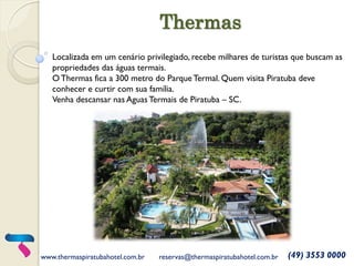 Thermas 
Localizada em um cenário privilegiado, recebe milhares de turistas que buscam as propriedades das águas termais. 
O Thermas fica a 300 metro do Parque Termal. Quem visita Piratuba deve conhecer e curtir com sua família. 
Venha descansar nas Aguas Termais de Piratuba – SC. 
www.thermaspiratubahotel.com.br 
reservas@thermaspiratubahotel.com.br 
(49) 3553 0000  