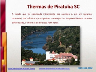 Thermas de Piratuba SC
www.thermaspiratubahotel.com.br reservas@thermaspiratubahotel.com.br (49) 3553 0000
A cidade que foi colonizada inicialmente por alemães e, em um segundo
momento, por italianos e portugueses, contempla um empreendimento turístico
diferenciado, o Thermas de Piratuba Park Hotel.
 