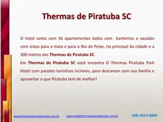 Thermas de Piratuba SC
www.thermaspiratubahotel.com.br reservas@thermaspiratubahotel.com.br (49) 3553 0000
O hotel conta com 56 apartamentos todos com banheiras e sacadas
com vistas para a mata e para o Rio do Peixe, rio principal da cidade e a
300 metros das Thermas de Piratuba SC.
Em Thermas de Piratuba SC você encontra O Thermas Piratuba Park
Hotel com pacotes turísticos incríveis, para descansar com sua família e
aproveitar o que Piratuba tem de melhor!
 