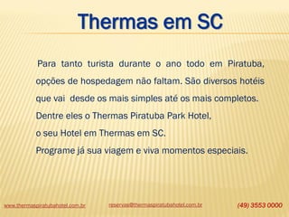 www.thermaspiratubahotel.com.br reservas@thermaspiratubahotel.com.br (49) 3553 0000
Para tanto turista durante o ano todo em Piratuba,
opções de hospedagem não faltam. São diversos hotéis
que vai desde os mais simples até os mais completos.
Dentre eles o Thermas Piratuba Park Hotel,
o seu Hotel em Thermas em SC.
Programe já sua viagem e viva momentos especiais.
Thermas em SC
 