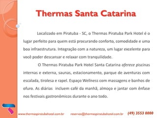 Thermas Santa Catarina 
Localizado em Piratuba - SC, o Thermas Piratuba Park Hotel é o lugar perfeito para quem está procurando conforto, comodidade e uma boa infraestrutura. Integração com a natureza, um lugar excelente para você poder descansar e relaxar com tranquilidade. 
O Thermas Piratuba Park Hotel Santa Catarina oferece piscinas internas e externa, saunas, estacionamento, parque de aventuras com escalada, tirolesa e rapel. Espaço Wellness com massagens e banhos de ofuro. As diárias incluem café da manhã, almoço e jantar com ênfase nos festivais gastronômicos durante o ano todo. 
www.thermaspiratubahotel.com.br 
reservas@thermaspiratubahotel.com.br 
(49) 3553 0000  
