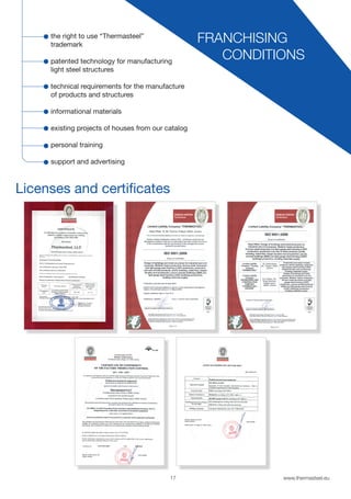 17 www.thermasteel.еu
FRANCHISING
CONDITIONS
Licenses and certificates
the right to use “Thermasteel”
trademark
patented technology for manufacturing
light steel structures
technical requirements for the manufacture
of products and structures
informational materials
existing projects of houses from our catalog
personal training
support and advertising
 