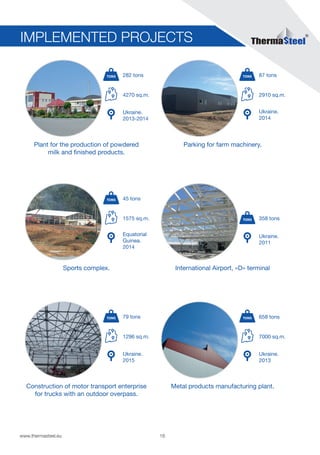 18www.thermasteel.еu
Construction of motor transport enterprise
for trucks with an outdoor overpass.
1296 sq.m.
Ukraine.
2015
79 tons
Parking for farm machinery.
2910 sq.m.
Ukraine.
2014
87 tons
IMPLEMENTED PROJECTS
Metal products manufacturing plant.
7000 sq.m.
Ukraine.
2013
658 tons
International Airport, «D» terminal
Ukraine.
2011
358 tons
Plant for the production of powdered
milk and finished products.
4270 sq.m.
Ukraine.
2013-2014
282 tons
Sports complex.
1575 sq.m.
Equatorial
Guinea.
2014
45 tons
 